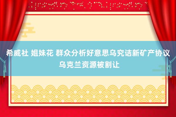 希威社 姐妹花 群众分析好意思乌究诘新矿产协议 乌克兰资源被割让