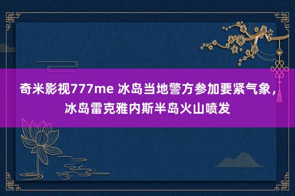 奇米影视777me 冰岛当地警方参加要紧气象，冰岛雷克雅内斯半岛火山喷发