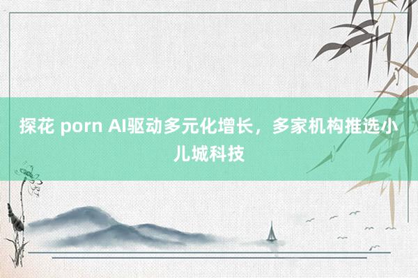 探花 porn AI驱动多元化增长，多家机构推选小儿城科技
