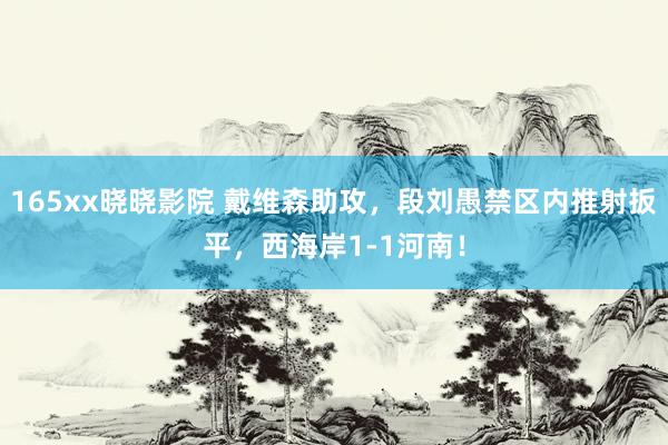 165xx晓晓影院 戴维森助攻，段刘愚禁区内推射扳平，西海岸1-1河南！