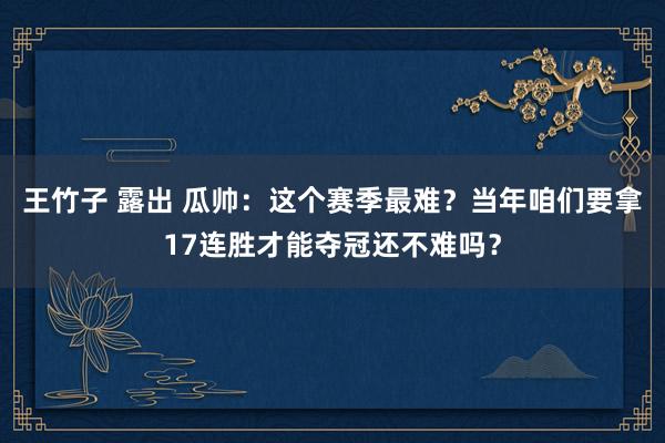 王竹子 露出 瓜帅：这个赛季最难？当年咱们要拿17连胜才能夺冠还不难吗？