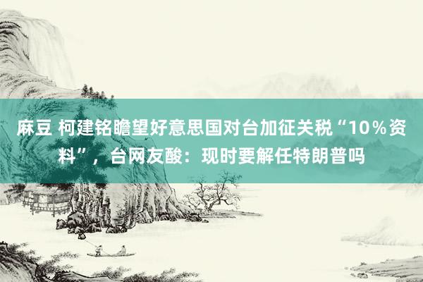 麻豆 柯建铭瞻望好意思国对台加征关税“10％资料”，台网友酸：现时要解任特朗普吗