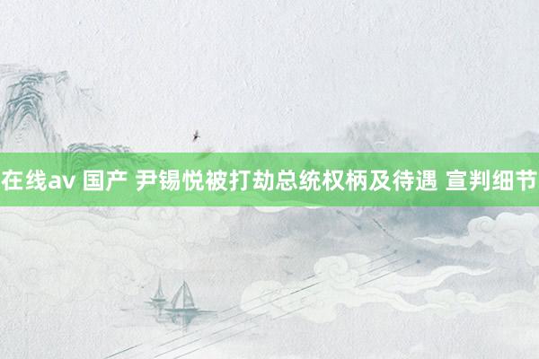 在线av 国产 尹锡悦被打劫总统权柄及待遇 宣判细节