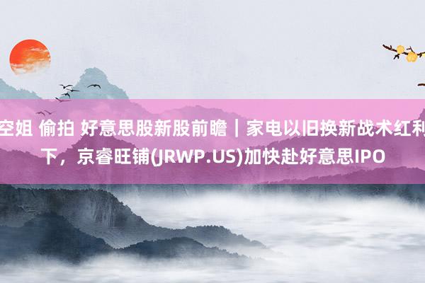 空姐 偷拍 好意思股新股前瞻｜家电以旧换新战术红利下，京睿旺铺(JRWP.US)加快赴好意思IPO