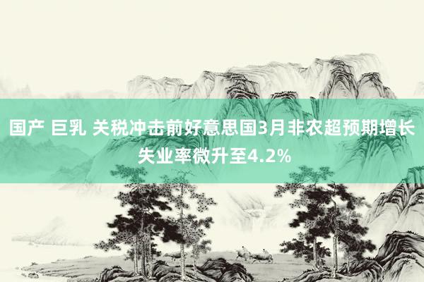 国产 巨乳 关税冲击前好意思国3月非农超预期增长 失业率微升至4.2%