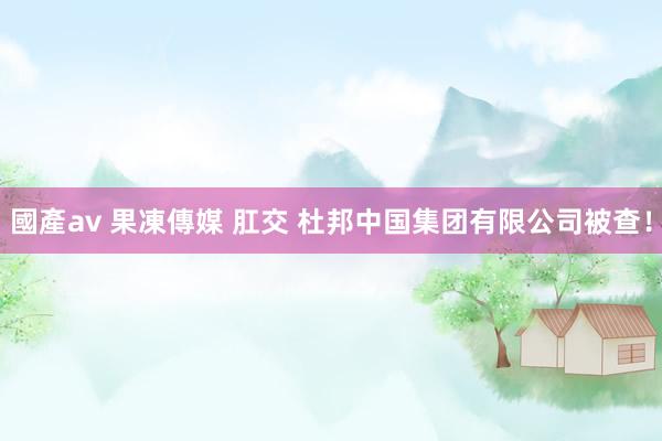 國產av 果凍傳媒 肛交 杜邦中国集团有限公司被查！
