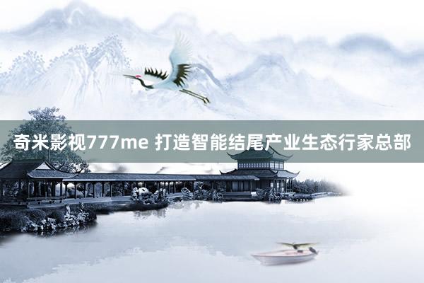 奇米影视777me 打造智能结尾产业生态行家总部
