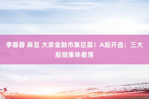 李蓉蓉 麻豆 大家金融市集巨震！A股开盘：三大股指集体着落