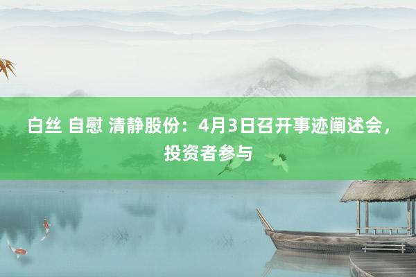白丝 自慰 清静股份：4月3日召开事迹阐述会，投资者参与