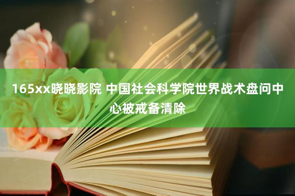 165xx晓晓影院 中国社会科学院世界战术盘问中心被戒备清除