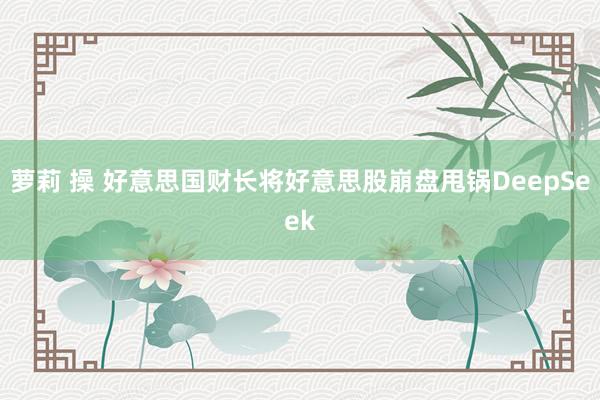 萝莉 操 好意思国财长将好意思股崩盘甩锅DeepSeek