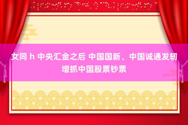 女同 h 中央汇金之后 中国国新、中国诚通发轫增抓中国股票钞票