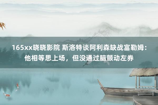 165xx晓晓影院 斯洛特谈阿利森缺战富勒姆：他相等思上场，但没通过脑颤动左券