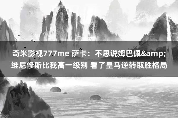 奇米影视777me 萨卡：不思说姆巴佩&维尼修斯比我高一级别 看了皇马逆转取胜格局