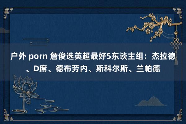 户外 porn 詹俊选英超最好5东谈主组：杰拉德、D席、德布劳内、斯科尔斯、兰帕德