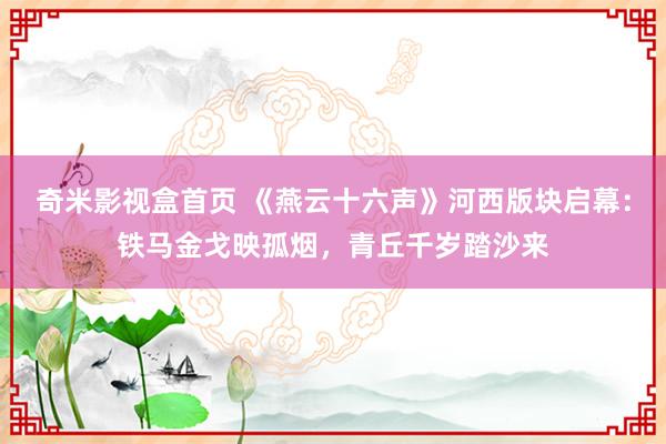 奇米影视盒首页 《燕云十六声》河西版块启幕：铁马金戈映孤烟，青丘千岁踏沙来