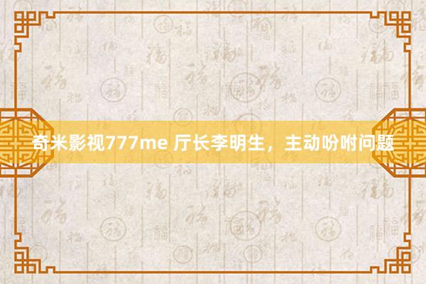 奇米影视777me 厅长李明生，主动吩咐问题