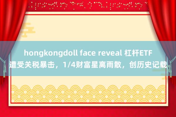 hongkongdoll face reveal 杠杆ETF遭受关税暴击，1/4财富星离雨散，创历史记载