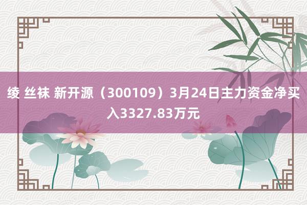 绫 丝袜 新开源（300109）3月24日主力资金净买入3327.83万元
