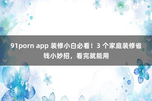 91porn app 装修小白必看！3 个家庭装修省钱小妙招，看完就能用