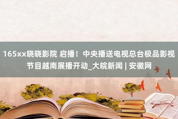 165xx晓晓影院 启播！中央播送电视总台极品影视节目越南展播开动_大皖新闻 | 安徽网