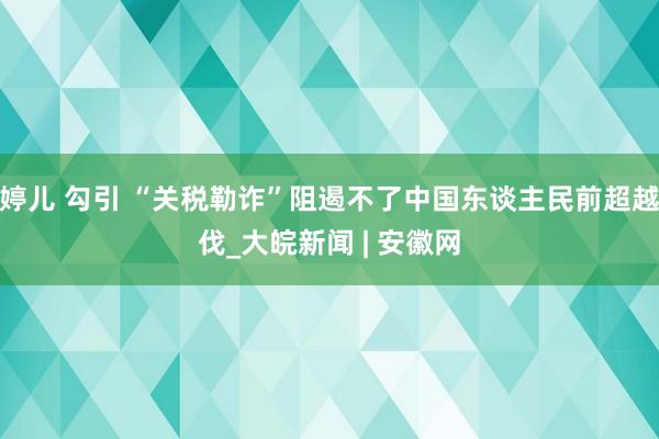 婷儿 勾引 “关税勒诈”阻遏不了中国东谈主民前超越伐_大皖新闻 | 安徽网