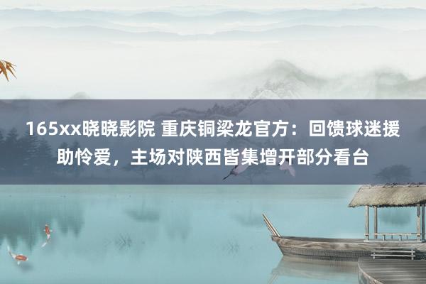 165xx晓晓影院 重庆铜梁龙官方：回馈球迷援助怜爱，主场对陕西皆集增开部分看台