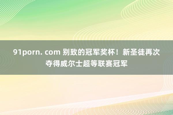 91porn. com 别致的冠军奖杯！新圣徒再次夺得威尔士超等联赛冠军