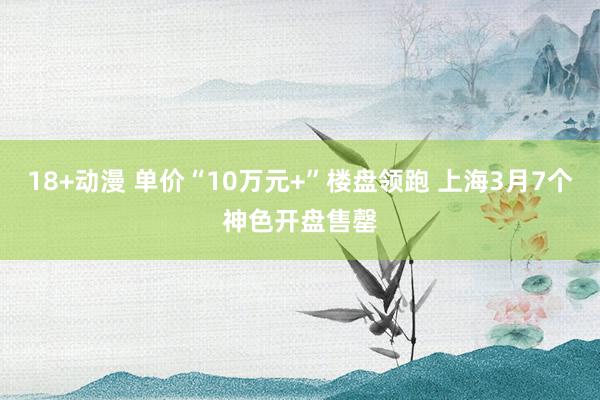 18+动漫 单价“10万元+”楼盘领跑 上海3月7个神色开盘售罄
