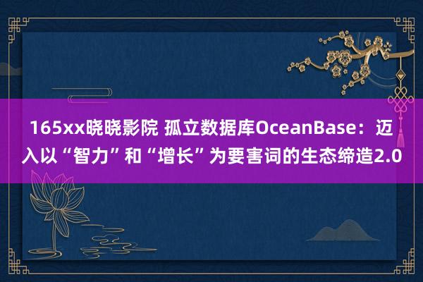 165xx晓晓影院 孤立数据库OceanBase：迈入以“智力”和“增长”为要害词的生态缔造2.0