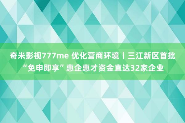 奇米影视777me 优化营商环境丨三江新区首批“免申即享”惠企惠才资金直达32家企业