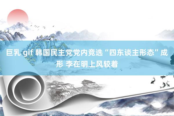 巨乳 gif 韩国民主党党内竞选“四东谈主形态”成形 李在明上风较着