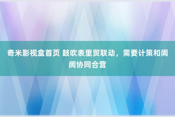 奇米影视盒首页 鼓吹表里贸联动，需要计策和阛阓协同合营
