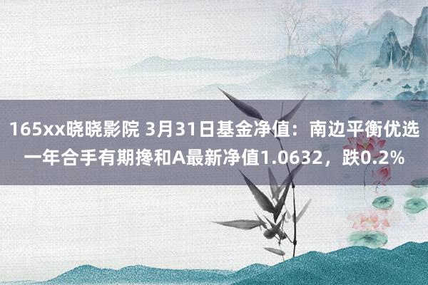 165xx晓晓影院 3月31日基金净值：南边平衡优选一年合手有期搀和A最新净值1.0632，跌0.2%