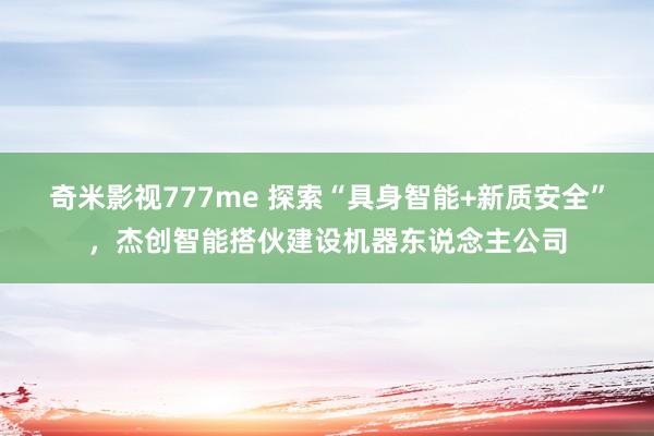 奇米影视777me 探索“具身智能+新质安全”，杰创智能搭伙建设机器东说念主公司