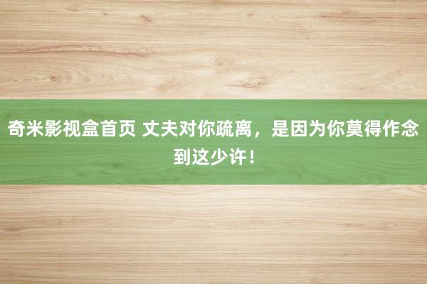 奇米影视盒首页 丈夫对你疏离，是因为你莫得作念到这少许！