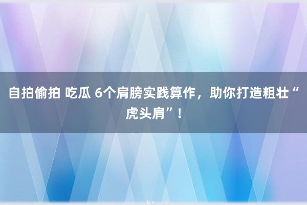 自拍偷拍 吃瓜 6个肩膀实践算作，助你打造粗壮“虎头肩”！
