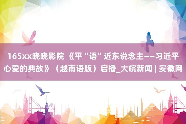 165xx晓晓影院 《平“语”近东说念主——习近平心爱的典故》（越南语版）启播_大皖新闻 | 安徽网