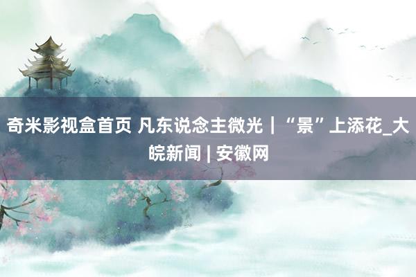 奇米影视盒首页 凡东说念主微光｜“景”上添花_大皖新闻 | 安徽网
