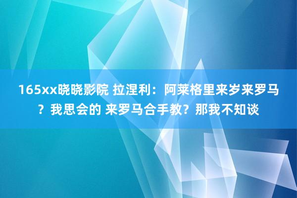 165xx晓晓影院 拉涅利：阿莱格里来岁来罗马？我思会的 来罗马合手教？那我不知谈