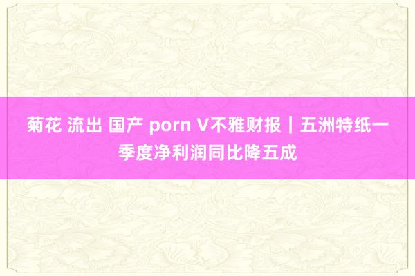 菊花 流出 国产 porn V不雅财报｜五洲特纸一季度净利润同比降五成