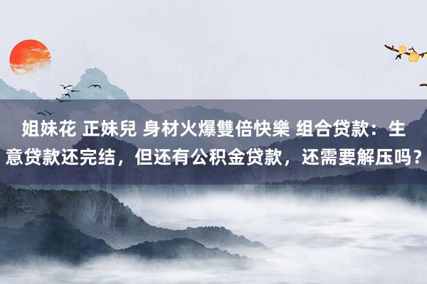 姐妹花 正妹兒 身材火爆雙倍快樂 组合贷款：生意贷款还完结，但还有公积金贷款，还需要解压吗？