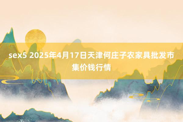 sex5 2025年4月17日天津何庄子农家具批发市集价钱行情