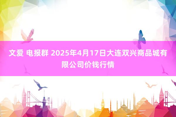文爱 电报群 2025年4月17日大连双兴商品城有限公司价钱行情