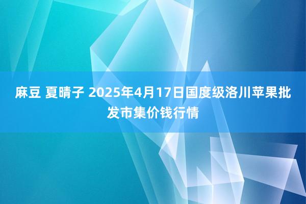 麻豆 夏晴子 2025年4月17日国度级洛川苹果批发市集价钱行情