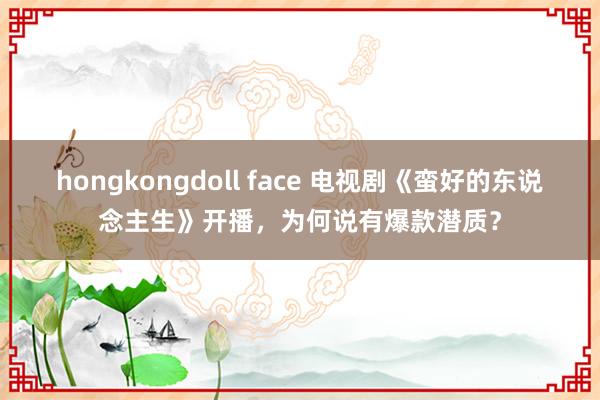 hongkongdoll face 电视剧《蛮好的东说念主生》开播，为何说有爆款潜质？