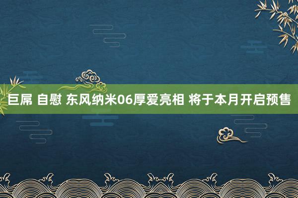 巨屌 自慰 东风纳米06厚爱亮相 将于本月开启预售