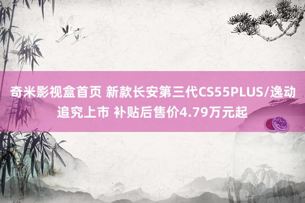奇米影视盒首页 新款长安第三代CS55PLUS/逸动追究上市 补贴后售价4.79万元起