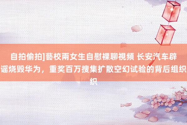 自拍偷拍]藝校兩女生自慰裸聊視頻 长安汽车辟谣烧毁华为，重奖百万搜集扩散空幻试验的背后组织