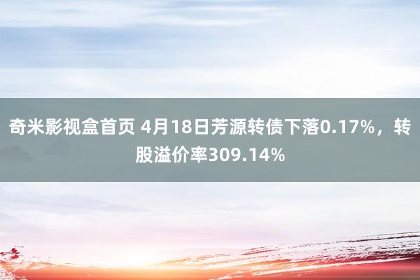 奇米影视盒首页 4月18日芳源转债下落0.17%，转股溢价率309.14%